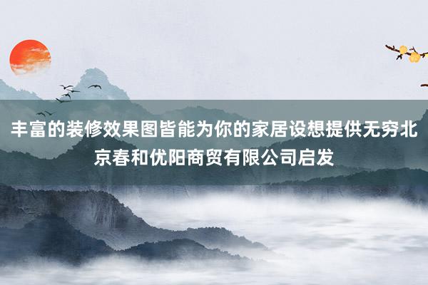 丰富的装修效果图皆能为你的家居设想提供无穷北京春和优阳商贸有限公司启发